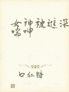 女神被进深处娇喘呻