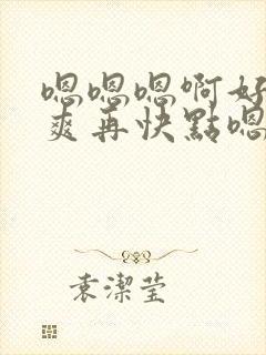 嗯嗯嗯啊好大好爽再快点嗯嗯