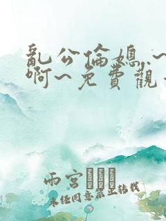 乱公伦媳..~啊~免费观看