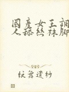 国产女王调教男人舔丝袜脚视频