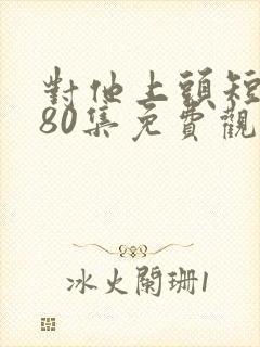 对他上头短剧第80集免费观看