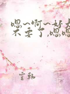 嗯~啊~好大~不要了,嗯嗯,好大,好舒服