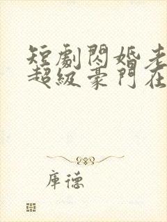 短剧闪婚老公是超级豪门在线观看