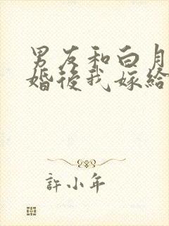 男友和白月光求婚后我嫁给他死对头在线阅读