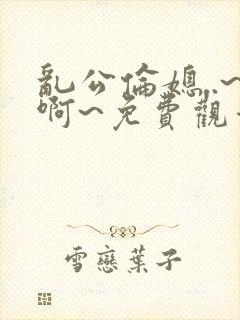 乱公伦媳..~啊~免费观看