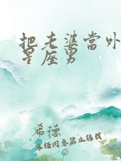 把老婆当外人的星座男