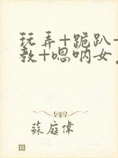 玩弄+跪趴+调教+嗯呐女友