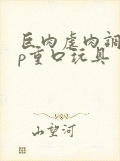 巨肉虐肉调教np重口玩具