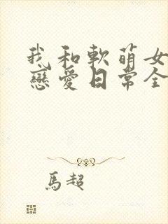 我和软萌女友的恋爱日常全文版