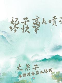 妃子高h喷汁呻吟快穿