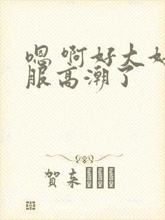 嗯 啊好大好舒服高潮了