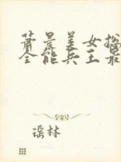 萧晨美女总裁的全能兵王最新章节