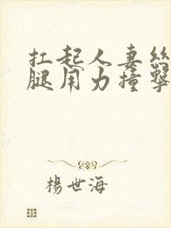 扛起人妻丝袜美腿用力撞击