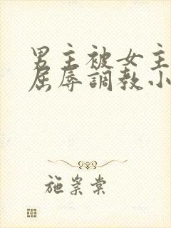 男主被女主玩弄屈辱调教小说