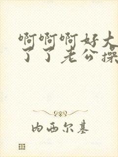 啊啊啊好大受不了了老公操我