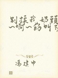 别揉我奶头~嗯~啊~的叫视频