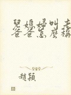 儿媳妇叫老公的爸爸怎么称呼