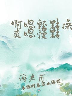 啊嗯轻点操啊好爽嗯慢点