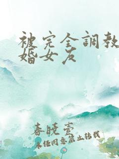 被完全调教的新婚女友