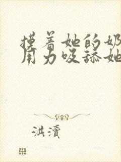 摸着她的奶头.用力吸舔她的嗨,舒服极了