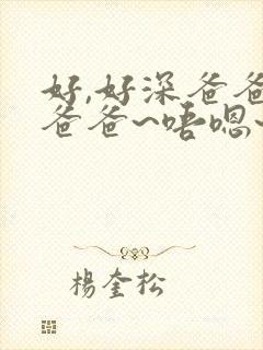 好,好深爸爸,爸爸~唔嗯~哈啊