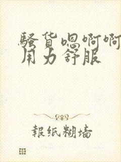 骚货嗯啊啊啊啊用力舒服