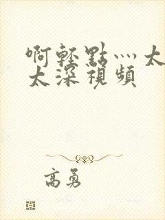 啊轻点灬太粗嗯太深视频