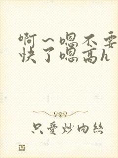 啊～嗯不要,太快了嗯高h