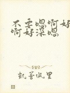 不要嗯啊好大啊啊好深嗯