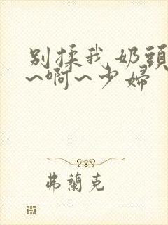 别揉我奶头~嗯~啊~少妇