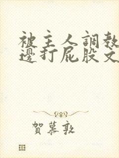 被主人调教边c边打屁股文章