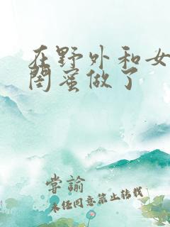 在野外和女朋友闺蜜做了