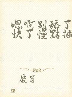 嗯啊别舔了噢太快了慢点插嗯嗯啊啊啊