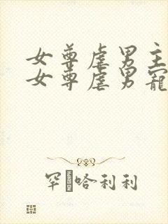 女尊虐男主心(女尊虐男宠)免费阅读