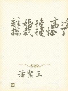 离婚后 高冷女总裁后悔了