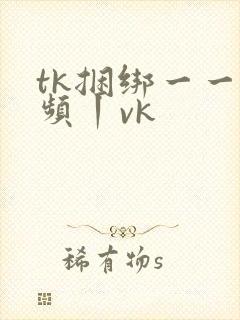 tk捆绑一一视频丨vk