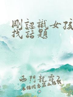 刚认识女孩怎么找话题