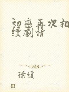 初恋再次相遇后续剧情