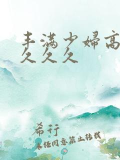 丰满少妇高潮久久久久