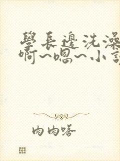 学长边洗澡边我啊~嗯~小说