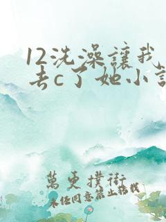 12洗澡让我进去c了她小说