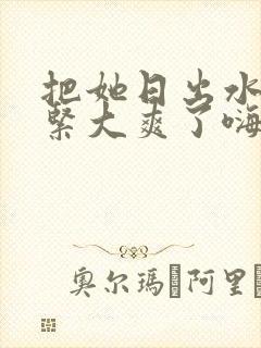 把她日出水了好紧大爽了嗨文