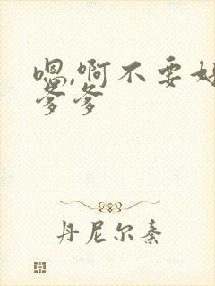 嗯,啊不要好粗爹爹