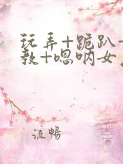 玩弄+跪趴+调教+嗯呐女友