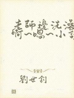 老师边洗澡边我啊~嗯~小说