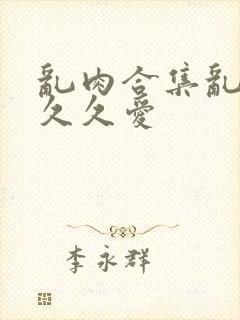 乱肉合集乱高h久久爱