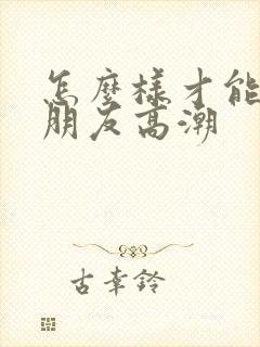 怎么样才能让女朋友高潮