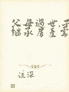 父母过世,子女继承房产需要什么手续