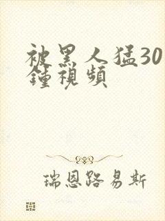 被黑人猛30分钟视频