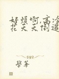 好烦啊,高冷校花天天倒追我全文